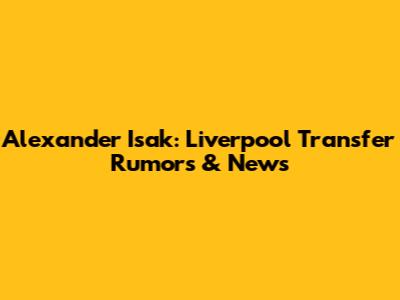 Alexander Isak: Liverpool Transfer Rumors & News