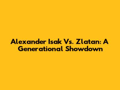 Alexander Isak Vs. Zlatan: A Generational Showdown