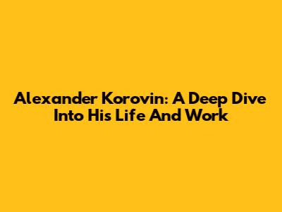 Alexander Korovin: A Deep Dive Into His Life And Work