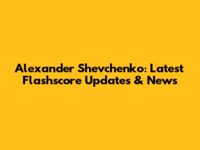 Alexander Shevchenko: Latest Flashscore Updates & News