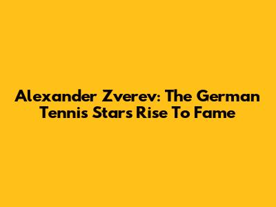 Alexander Zverev: The German Tennis Star's Rise To Fame