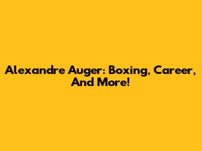 Alexandre Auger: Boxing, Career, And More!