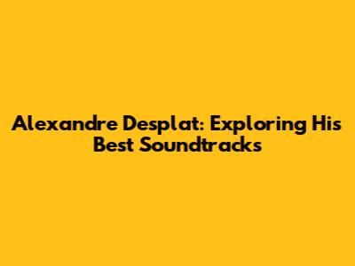 Alexandre Desplat: Exploring His Best Soundtracks
