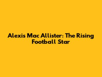 Alexis Mac Allister: The Rising Football Star