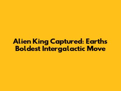 Alien King Captured: Earth's Boldest Intergalactic Move