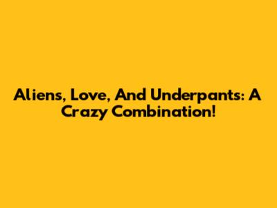 Aliens, Love, And Underpants: A Crazy Combination!