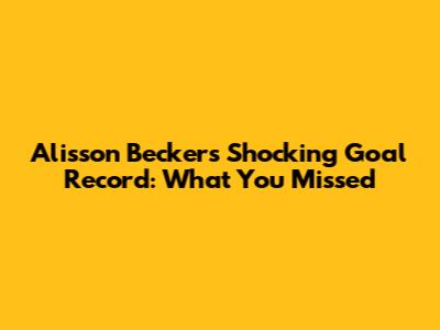 Alisson Becker's Shocking Goal Record: What You Missed