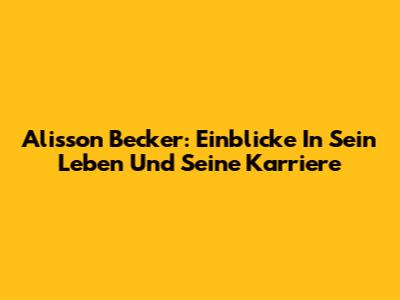 Alisson Becker: Einblicke In Sein Leben Und Seine Karriere