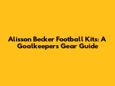Alisson Becker Football Kits: A Goalkeeper's Gear Guide