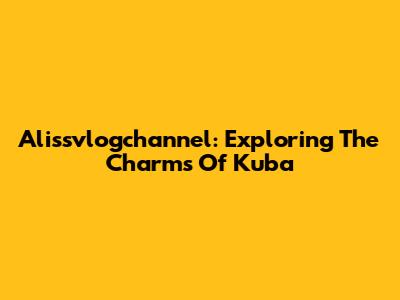 Alissvlogchannel: Exploring The Charms Of Kuba