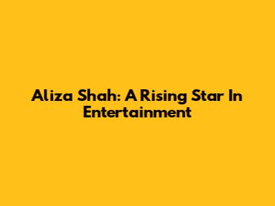 Aliza Shah: A Rising Star In Entertainment