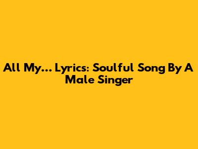 All My… Lyrics: Soulful Song By A Male Singer