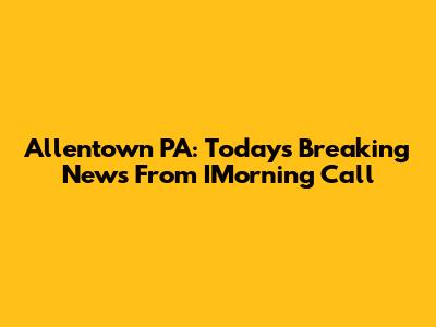Allentown PA: Today's Breaking News From IMorning Call
