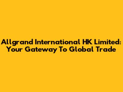 Allgrand International HK Limited: Your Gateway To Global Trade