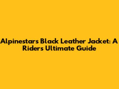 Alpinestars Black Leather Jacket: A Rider's Ultimate Guide