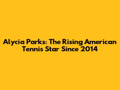 Alycia Parks: The Rising American Tennis Star Since 2014