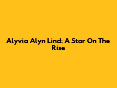 Alyvia Alyn Lind: A Star On The Rise