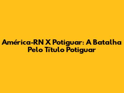 América-RN X Potiguar: A Batalha Pelo Título Potiguar