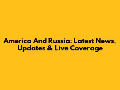 America And Russia: Latest News, Updates & Live Coverage