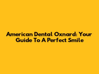 American Dental Oxnard: Your Guide To A Perfect Smile