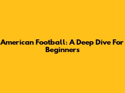 American Football: A Deep Dive For Beginners