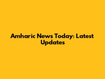 Amharic News Today: Latest Updates