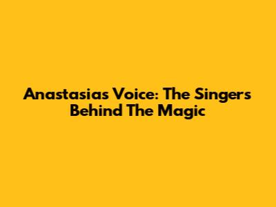 Anastasia's Voice: The Singers Behind The Magic