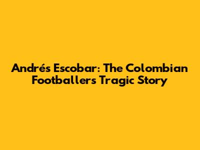 Andrés Escobar: The Colombian Footballer's Tragic Story