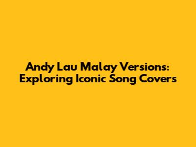 Andy Lau Malay Versions: Exploring Iconic Song Covers