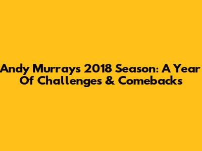 Andy Murray's 2018 Season: A Year Of Challenges & Comebacks