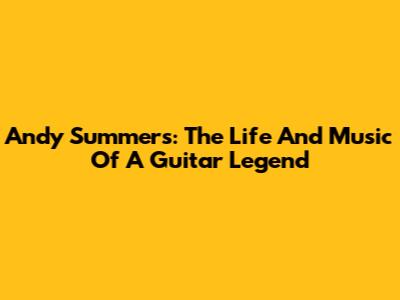 Andy Summers: The Life And Music Of A Guitar Legend