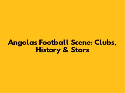 Angola's Football Scene: Clubs, History & Stars