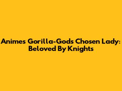 Anime's Gorilla-God's Chosen Lady: Beloved By Knights