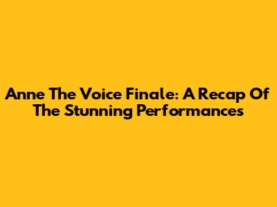 Anne The Voice Finale: A Recap Of The Stunning Performances