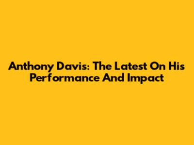 Anthony Davis:  The Latest On His Performance And Impact