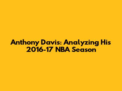 Anthony Davis: Analyzing His 2016-17 NBA Season