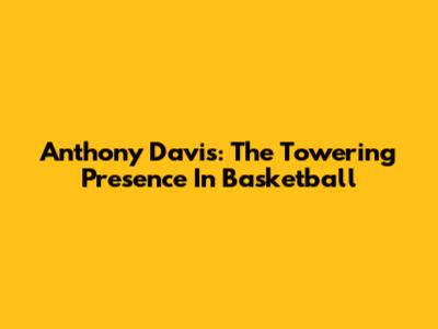 Anthony Davis: The Towering Presence In Basketball