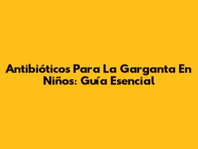 Antibióticos Para La Garganta En Niños: Guía Esencial