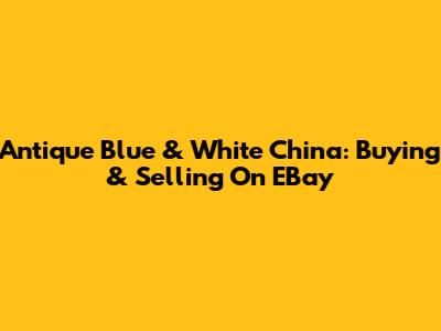 Antique Blue & White China: Buying & Selling On EBay