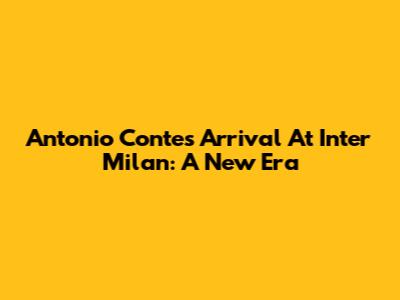 Antonio Conte's Arrival At Inter Milan: A New Era