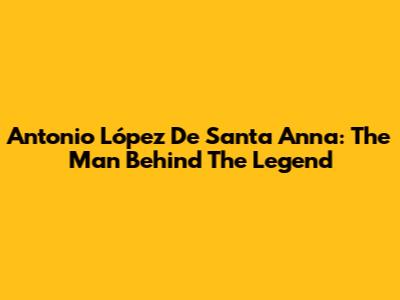 Antonio López De Santa Anna: The Man Behind The Legend