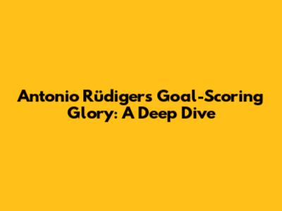 Antonio Rüdiger's Goal-Scoring Glory: A Deep Dive