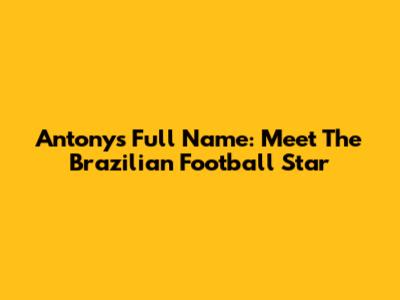 Antony's Full Name: Meet The Brazilian Football Star