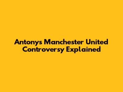 Antony's Manchester United Controversy Explained