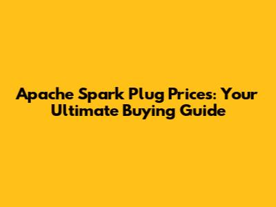 Apache Spark Plug Prices: Your Ultimate Buying Guide