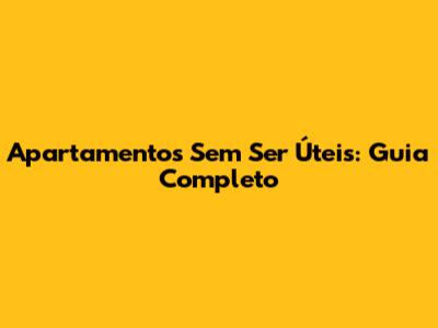 Apartamentos Sem Ser Úteis: Guia Completo
