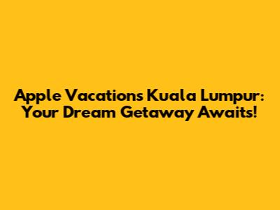 Apple Vacations Kuala Lumpur: Your Dream Getaway Awaits!