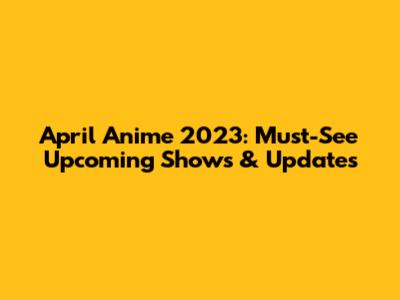 April Anime 2023: Must-See Upcoming Shows & Updates