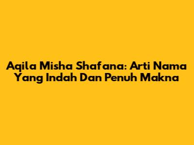 Aqila Misha Shafana: Arti Nama Yang Indah Dan Penuh Makna