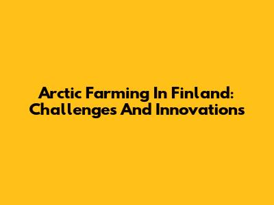 Arctic Farming In Finland: Challenges And Innovations